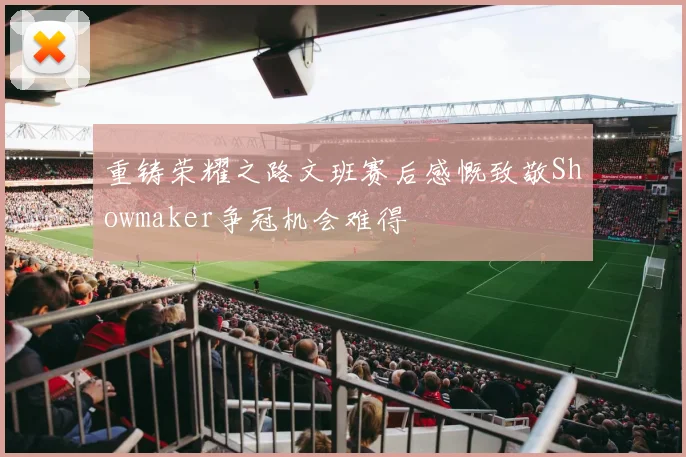 重铸荣耀之路文班赛后感慨致敬Showmaker争冠机会难得