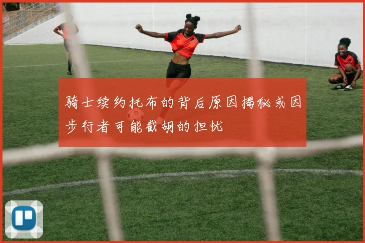 骑士续约托布的背后原因揭秘或因步行者可能截胡的担忧