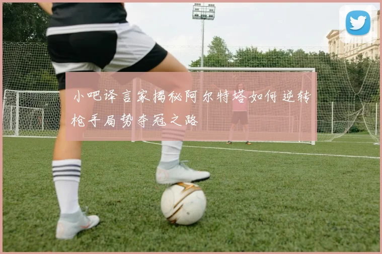 小吧译言家揭秘阿尔特塔如何逆转枪手局势夺冠之路