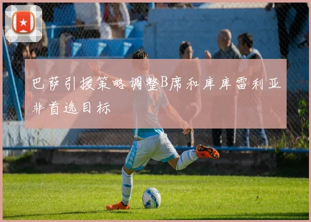 巴萨引援策略调整B席和库库雷利亚非首选目标