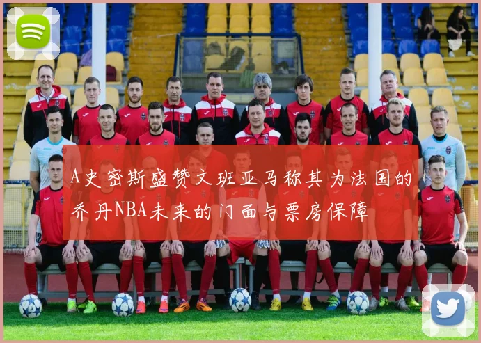 A史密斯盛赞文班亚马称其为法国的乔丹NBA未来的门面与票房保障