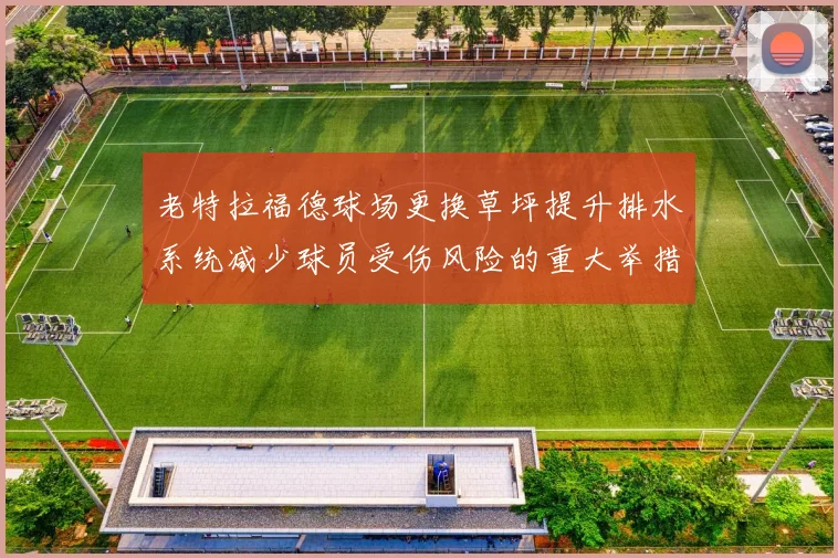 老特拉福德球场更换草坪提升排水系统减少球员受伤风险的重大举措