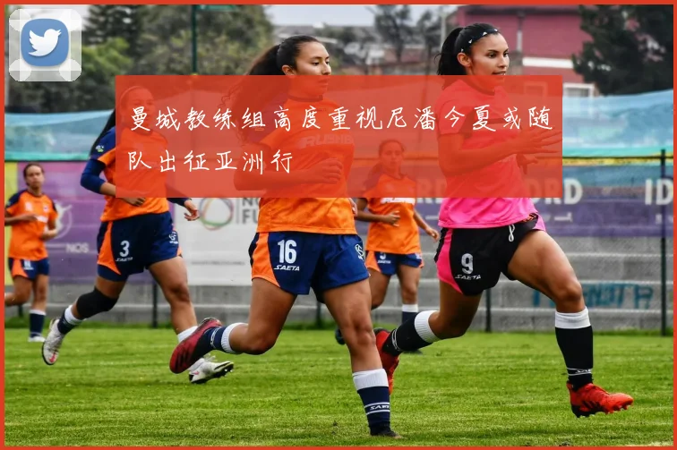 曼城教练组高度重视尼潘今夏或随队出征亚洲行