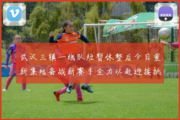 武汉三镇一线队短暂休整后今日重新集结备战新赛季全力以赴迎接挑战